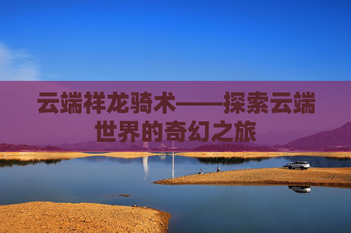 云端祥龙骑术——探索云端世界的奇幻之旅 云端祥龙骑术——探索云端世界的奇幻之旅