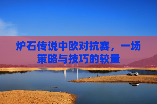 炉石传说中欧对抗赛,一场策略与技巧的较量 炉石传说中欧对抗赛,一场策略与技巧的较量
