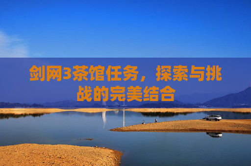 剑网3茶馆任务,探索与挑战的完美结合 剑网3茶馆任务,探索与挑战的完美结合