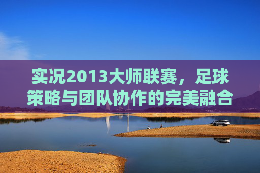 实况2013大师联赛,足球策略与团队协作的完美融合 实况2013大师联赛,足球策略与团队协作的完美融合