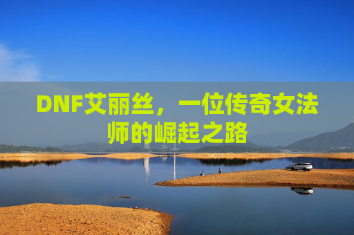 DNF艾丽丝,一位传奇女法师的崛起之路 DNF艾丽丝,一位传奇女法师的崛起之路