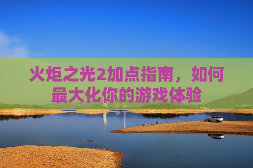 火炬之光2加点指南,如何最大化你的游戏体验 火炬之光2加点指南,如何最大化你的游戏体验