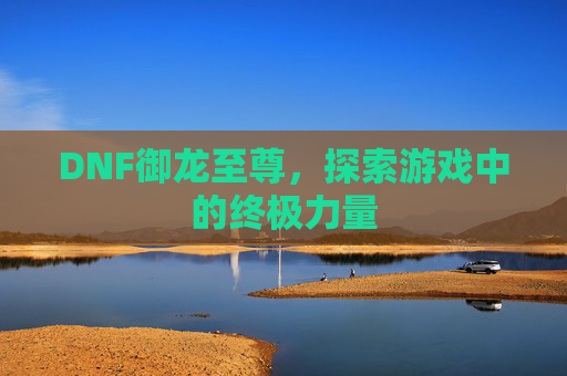 DNF御龙至尊,探索游戏中的终极力量 DNF御龙至尊,探索游戏中的终极力量