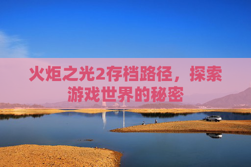 火炬之光2存档路径,探索游戏世界的秘密 火炬之光2存档路径,探索游戏世界的秘密