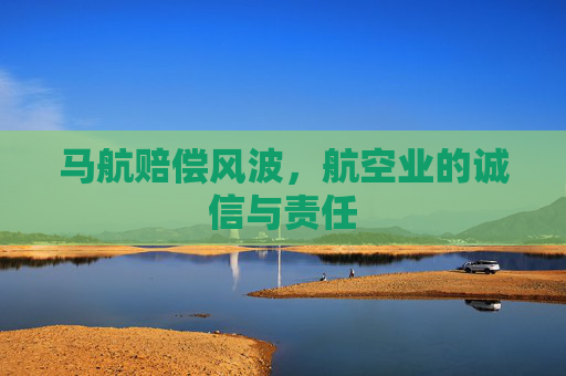 马航赔偿风波,航空业的诚信与责任 马航赔偿风波,航空业的诚信与责任