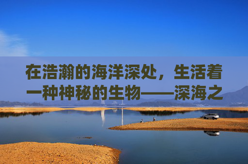 在浩瀚的海洋深处,生活着一种神秘的生物——深海之子。它们拥有着与人类截然不同的生活方式和生存技能,是海洋生态系统中不可或缺的一部分。然而,随着人类活动的增多,深海之子的生存环境受到了前所未有的威胁 在浩瀚的海洋深处,生活着一种神秘的生物——深海之子。它们拥有着与人类截然不同的生活方式和生存技能,是海洋生态系统中不可或缺的一部分。然而,随着人类活动的增多,深海之子的生存环境受到了前所未有的威胁