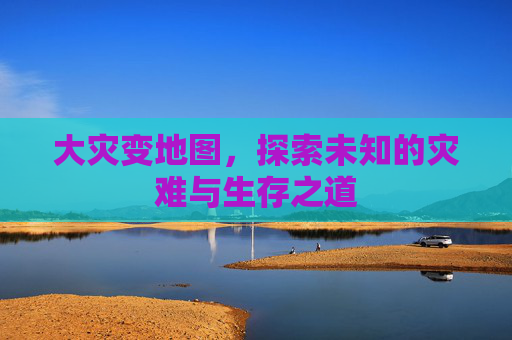 大灾变地图,探索未知的灾难与生存之道 大灾变地图,探索未知的灾难与生存之道