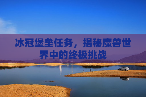 冰冠堡垒任务,揭秘魔兽世界中的终极挑战 冰冠堡垒任务,揭秘魔兽世界中的终极挑战