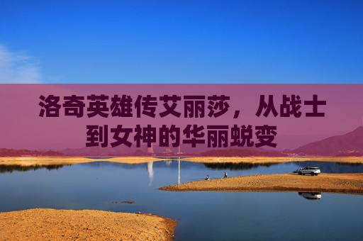 洛奇英雄传艾丽莎,从战士到女神的华丽蜕变 洛奇英雄传艾丽莎,从战士到女神的华丽蜕变
