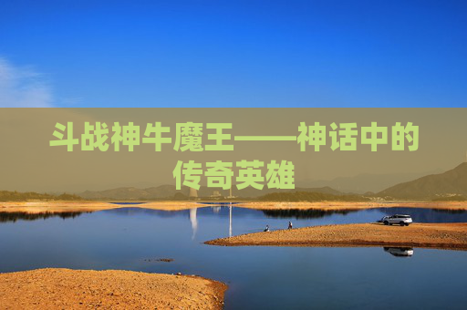斗战神牛魔王——神话中的传奇英雄 斗战神牛魔王——神话中的传奇英雄