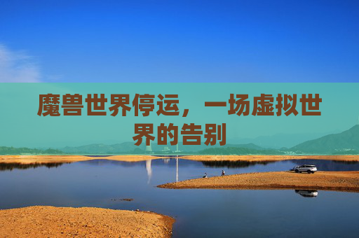 魔兽世界停运,一场虚拟世界的告别 魔兽世界停运,一场虚拟世界的告别
