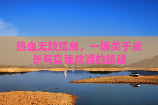 热血无赖结局,一场关于成长与自我救赎的旅程 热血无赖结局,一场关于成长与自我救赎的旅程