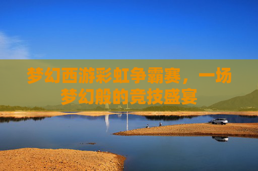 梦幻西游彩虹争霸赛,一场梦幻般的竞技盛宴 梦幻西游彩虹争霸赛,一场梦幻般的竞技盛宴