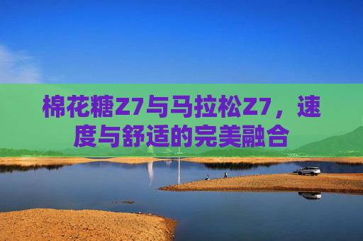 棉花糖Z7与马拉松Z7,速度与舒适的完美融合 棉花糖Z7与马拉松Z7,速度与舒适的完美融合