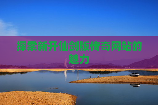 探索新开仙剑版传奇网站的魅力 探索新开仙剑版传奇网站的魅力