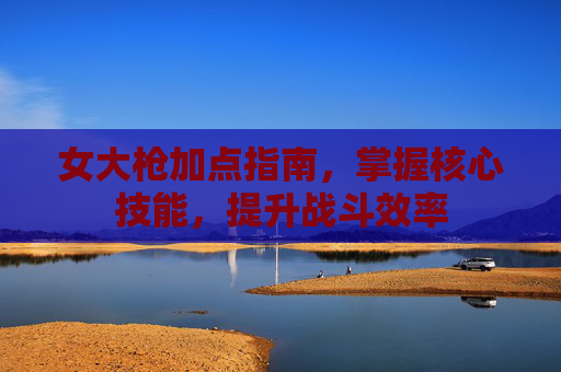 女大枪加点指南,掌握核心技能,提升战斗效率 女大枪加点指南,掌握核心技能,提升战斗效率