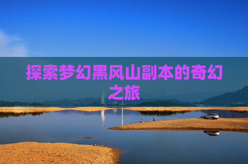 探索梦幻黑风山副本的奇幻之旅 探索梦幻黑风山副本的奇幻之旅