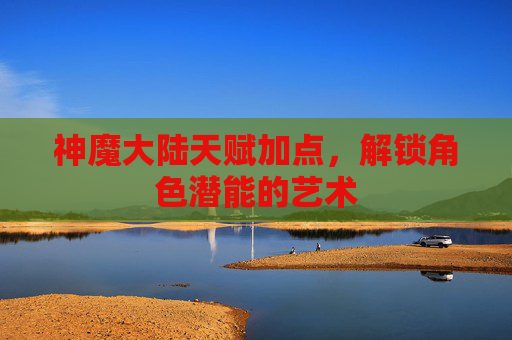 神魔大陆天赋加点,解锁角色潜能的艺术 神魔大陆天赋加点,解锁角色潜能的艺术