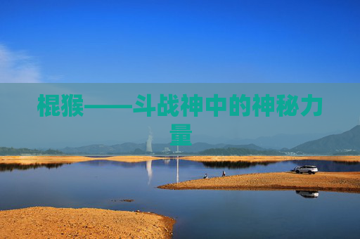 棍猴——斗战神中的神秘力量 棍猴——斗战神中的神秘力量