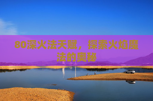 80深火法天赋,探索火焰魔法的奥秘 80深火法天赋,探索火焰魔法的奥秘