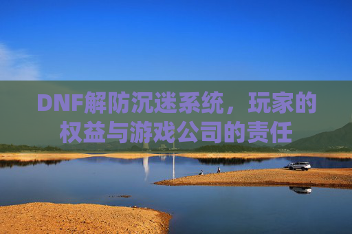 DNF解防沉迷系统,玩家的权益与游戏公司的责任 DNF解防沉迷系统,玩家的权益与游戏公司的责任