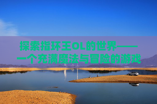 探索指环王OL的世界——一个充满魔法与冒险的游戏体验