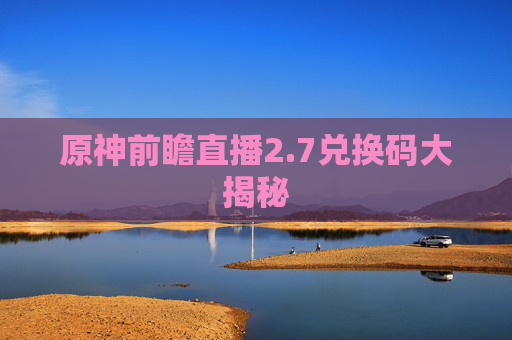 原神前瞻直播2.7兑换码大揭秘 原神前瞻直播2.7兑换码大揭秘
