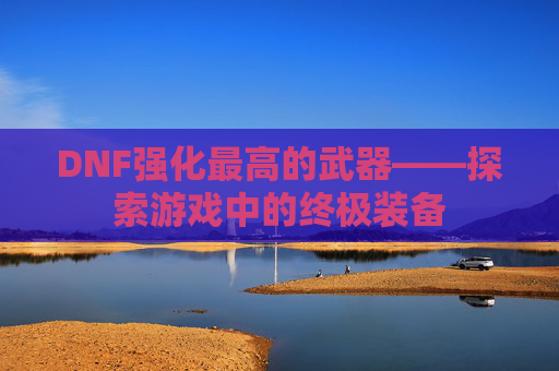 DNF强化最高的武器——探索游戏中的终极装备 DNF强化最高的武器——探索游戏中的终极装备