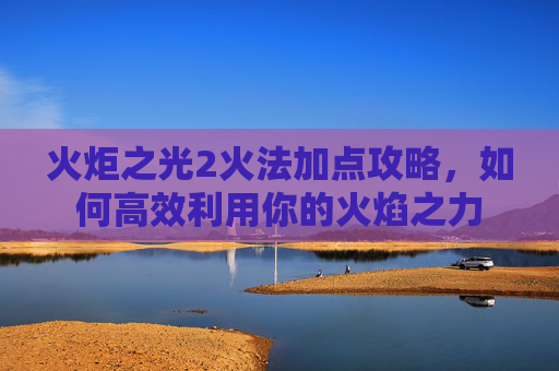 火炬之光2火法加点攻略,如何高效利用你的火焰之力 火炬之光2火法加点攻略,如何高效利用你的火焰之力