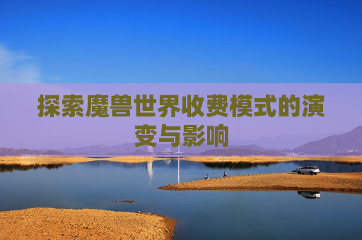 探索魔兽世界收费模式的演变与影响 探索魔兽世界收费模式的演变与影响