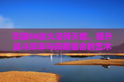掌握80级火法师天赋,提升战斗效率与技能组合的艺术 掌握80级火法师天赋,提升战斗效率与技能组合的艺术