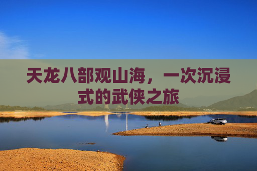 天龙八部观山海,一次沉浸式的武侠之旅 天龙八部观山海,一次沉浸式的武侠之旅