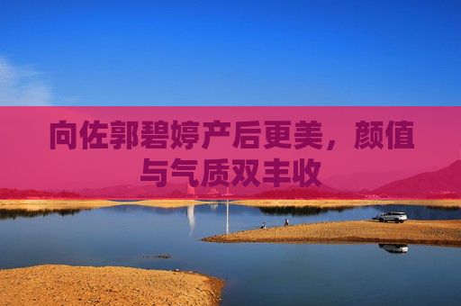 向佐郭碧婷产后更美,颜值与气质双丰收 向佐郭碧婷产后更美,颜值与气质双丰收