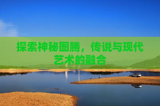 探索神秘图腾,传说与现代艺术的融合 探索神秘图腾,传说与现代艺术的融合