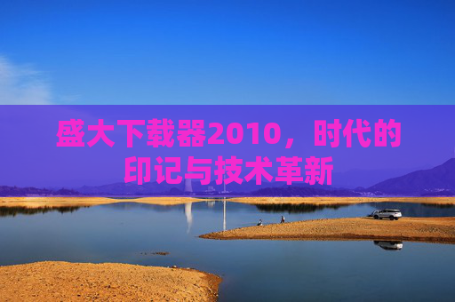 盛大下载器2010，时代的印记与技术革新