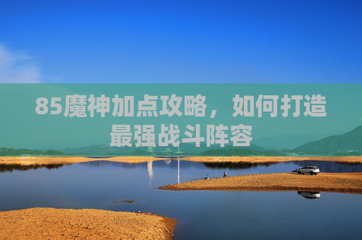 85魔神加点攻略,如何打造最强战斗阵容 85魔神加点攻略,如何打造最强战斗阵容