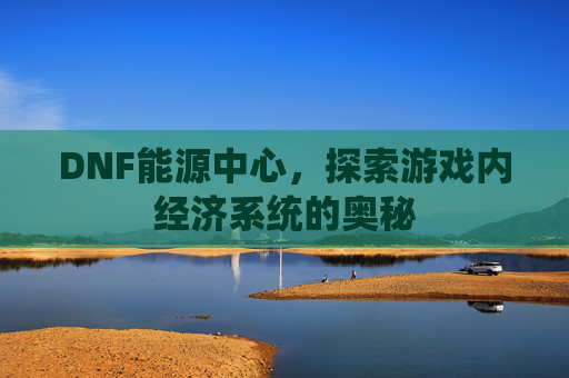 DNF能源中心,探索游戏内经济系统的奥秘 DNF能源中心,探索游戏内经济系统的奥秘