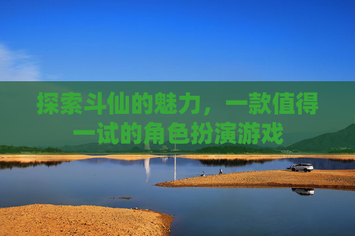 探索斗仙的魅力,一款值得一试的角色扮演游戏 探索斗仙的魅力,一款值得一试的角色扮演游戏