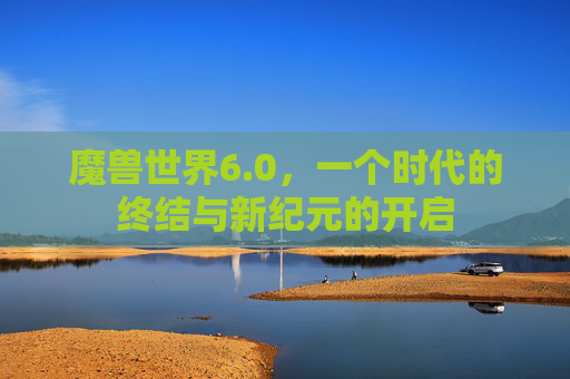魔兽世界6.0,一个时代的终结与新纪元的开启 魔兽世界6.0,一个时代的终结与新纪元的开启