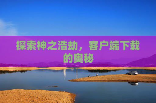 探索神之浩劫,客户端下载的奥秘 探索神之浩劫,客户端下载的奥秘