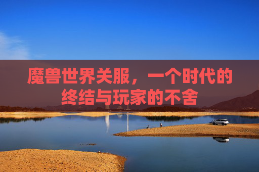 魔兽世界关服，一个时代的终结与玩家的不舍