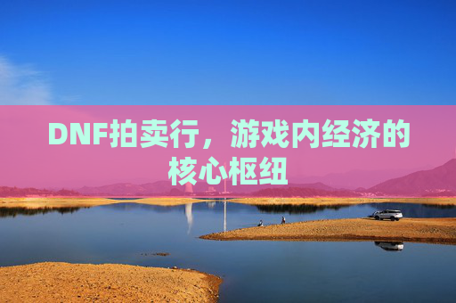 DNF拍卖行,游戏内经济的核心枢纽 DNF拍卖行,游戏内经济的核心枢纽