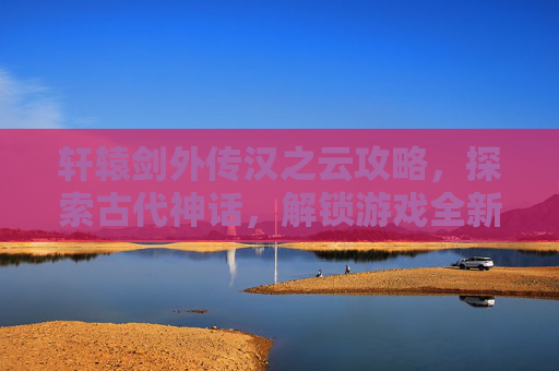 轩辕剑外传汉之云攻略,探索古代神话,解锁游戏全新篇章 轩辕剑外传汉之云攻略,探索古代神话,解锁游戏全新篇章