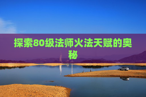 探索80级法师火法天赋的奥秘 探索80级法师火法天赋的奥秘