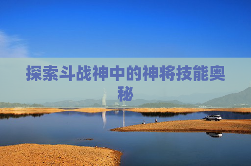 探索斗战神中的神将技能奥秘 探索斗战神中的神将技能奥秘