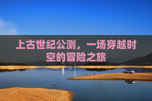 上古世纪公测，一场穿越时空的冒险之旅
