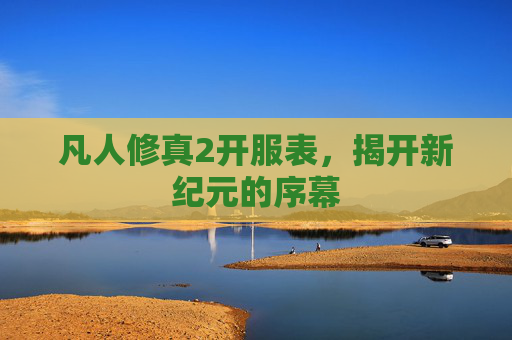 凡人修真2开服表,揭开新纪元的序幕 凡人修真2开服表,揭开新纪元的序幕