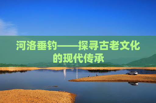 河洛垂钓——探寻古老文化的现代传承 河洛垂钓——探寻古老文化的现代传承