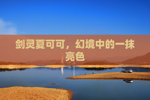 剑灵夏可可,幻境中的一抹亮色 剑灵夏可可,幻境中的一抹亮色