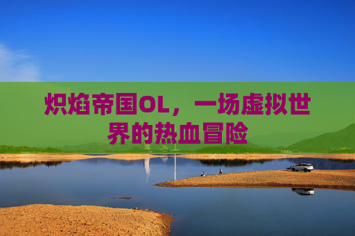 炽焰帝国OL,一场虚拟世界的热血冒险 炽焰帝国OL,一场虚拟世界的热血冒险